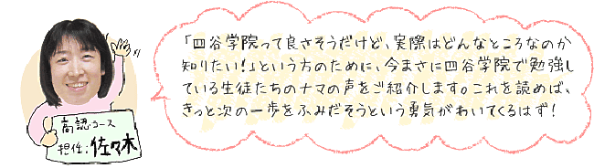 「四谷学院って良さそうだけど、実際はどんなところなのか知りたい!」という方のために、今まさに四谷学院で勉強をしている生徒たちのナマの声をご紹介します。これを読めば、きっと次の一歩をふみだそうという勇気がわいてくるはず!