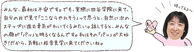 みんな、最初は不安です。でも、実際に四谷学院に来て、自分の目で見て「ここならやれそう」って思うと自然に次のステップに進む勇気がわいてくるみたい。話してると、みんなの顔が「パッ」と明るくなるんです。私はその「パッ」が大好き!だから、気軽に校舎見学に来てくださいね。